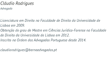 Cláudio Rodrigues Advogado Licenciatura em Direito na Faculdade de Direito da Universidade de Lisboa em 2009. Obtenção do grau de Mestre em Ciências Jurídico-Forense na Faculdade de Direito da Universidade de Lisboa em 2012. Inscrito na Ordem dos Advogados Portuguesa desde 2014. claudiorodrigues@bernaadvogados.pt