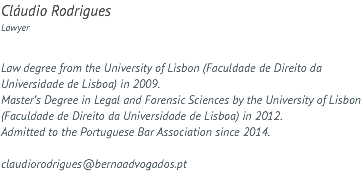 Cláudio Rodrigues Lawyer Law degree from the University of Lisbon (Faculdade de Direito da Universidade de Lisboa) in 2009. Master’s Degree in Legal and Forensic Sciences by the University of Lisbon (Faculdade de Direito da Universidade de Lisboa) in 2012. Admitted to the Portuguese Bar Association since 2014. claudiorodrigues@bernaadvogados.pt